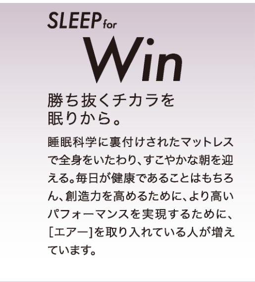 SLEEP for Win 勝ち抜くチカラを眠りから。睡眠化学に裏付けされたマットレスで全身をいたわり、すこやかな朝を迎える。毎日が健康であることはもちろん、創造力を高めるために、より高いパフォーマンスを実現するために、［エアー］を取り入れている人が増えています。