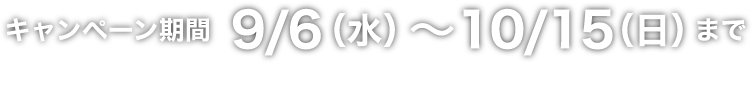 キャンペーン期間 9/6（水）～10/15（日）まで ※一部対象外の地域・店舗・商品がございます。